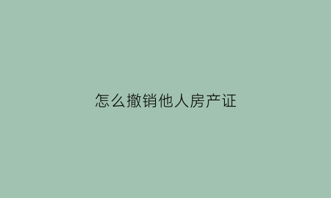 怎么撤销他人房产证(怎么撤销他人房产证抵押)