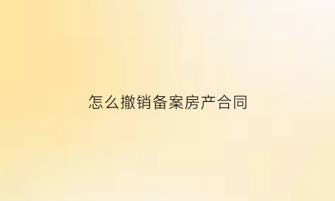 怎么撤销备案房产合同(房产交易合同备案怎么撤销)