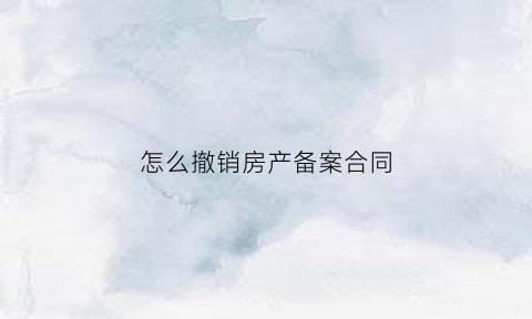 怎么撤销房产备案合同(撤销房产备案合同法院调解书)