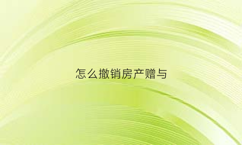 怎么撤销房产赠与(撤销房产赠与协议怎么写)