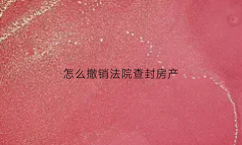 怎么撤销法院查封房产(申请撤销查封)