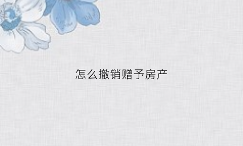 怎么撤销赠予房产(撤销赠予房产民法典)