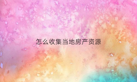 怎么收集当地房产资源(收集房源的渠道和方法)