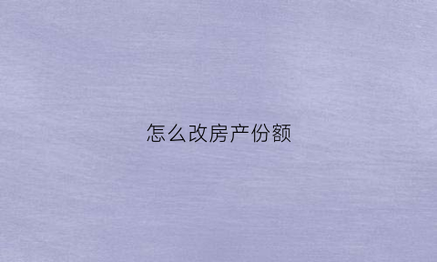 怎么改房产份额(修改房产份额需什么手续)