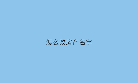 怎么改房产名字(房子怎么更改名字流程有哪些)