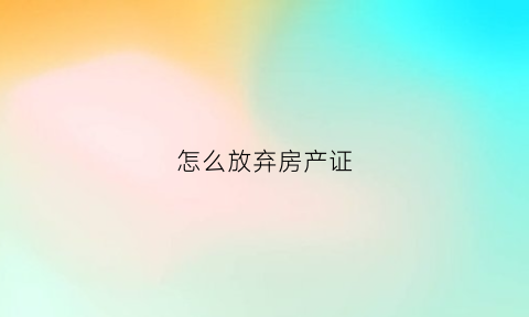 怎么放弃房产证(怎么放弃房产证过户)
