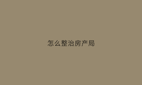 怎么整治房产局(房产处投诉找哪个部门)