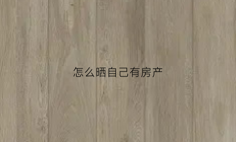怎么晒自己有房产(在朋友圈晒自己有房有车)