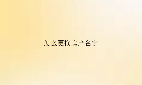 怎么更换房产名字(房子怎么更改名字流程有哪些)