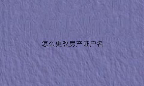 怎么更改房产证户名(怎样更改房产证上户主名字)