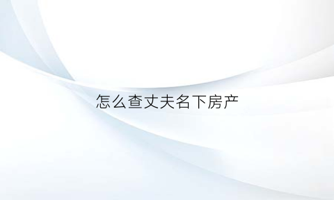 怎么查丈夫名下房产(查丈夫名下房产一定要带丈夫身份证原件吗)