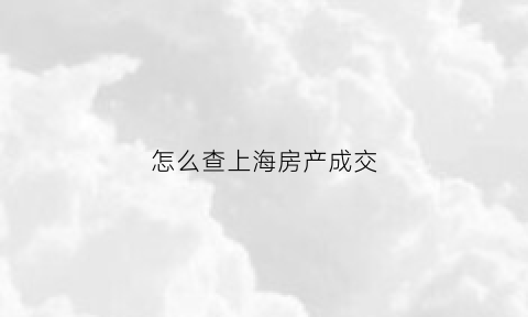 怎么查上海房产成交(怎么查上海房产成交量)