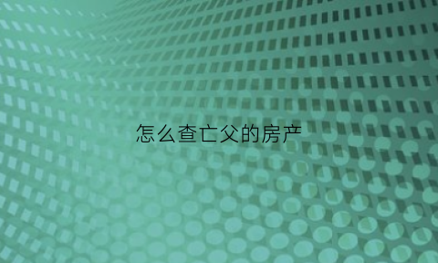 怎么查亡父的房产(怎么查询已故人的房产)