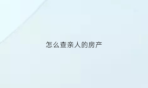 怎么查亲人的房产(怎么查亲人的房产证信息)