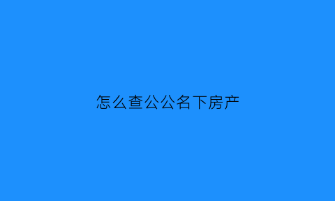 怎么查公公名下房产(怎么查公公名下房产情况)