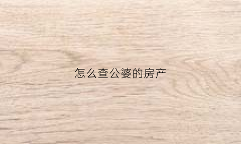 怎么查公婆的房产(如果查询父亲的房产是否公证)