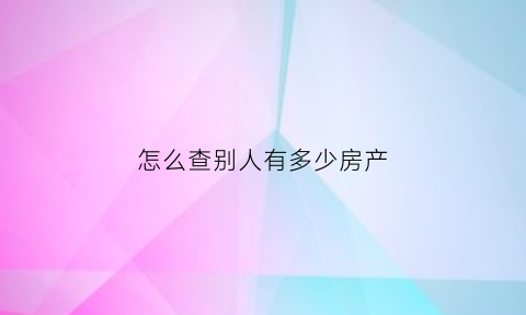 怎么查别人有多少房产(如何查别人有没房产)