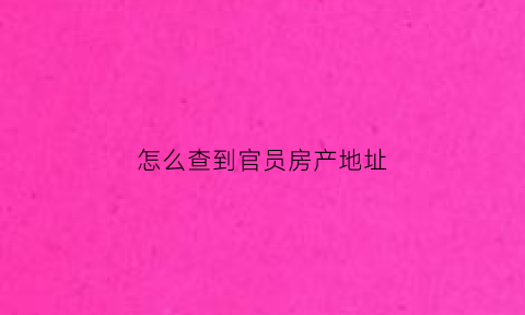 怎么查到官员房产地址(怎么查到官员房产地址信息)