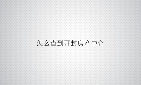 怎么查到开封房产中介(怎么查房屋中介)