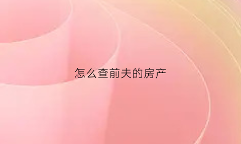 怎么查前夫的房产(怎么查前夫的婚姻状况)