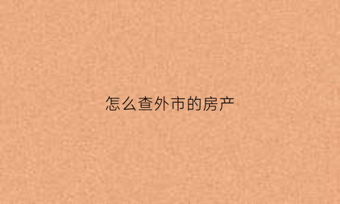 怎么查外市的房产(怎么查外地房价)