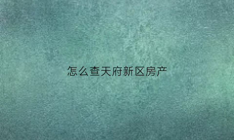 怎么查天府新区房产(天府新区房屋信息查询)