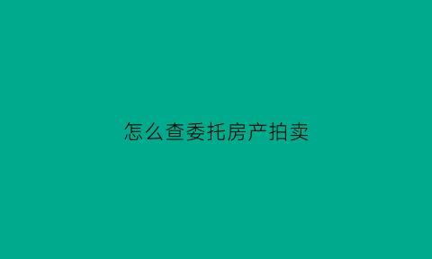 怎么查委托房产拍卖(如何查房产拍卖信息)