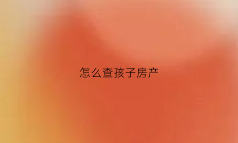 怎么查孩子房产(怎么查房产证名下有没有孩子读书)