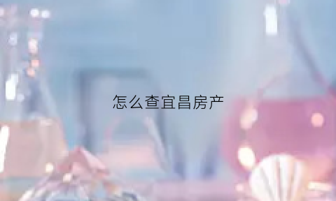 怎么查宜昌房产(宜昌房查证明在哪里开)