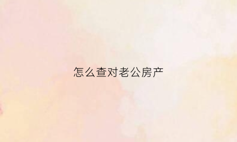 怎么查对老公房产(如何查丈夫的房产情况)
