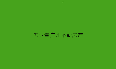 怎么查广州不动房产(广州不动产如何查询)
