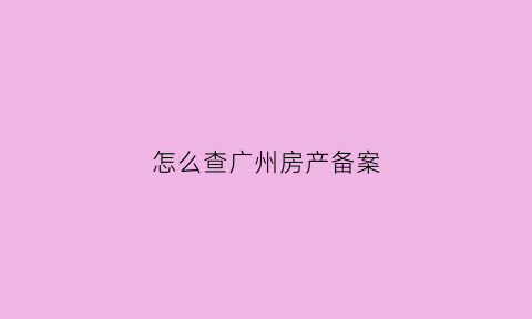 怎么查广州房产备案(广州查房子的备案价格怎么查)