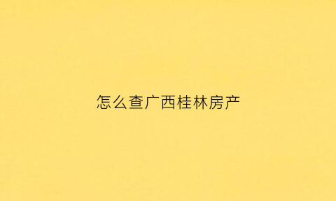怎么查广西桂林房产(桂林房产查询)