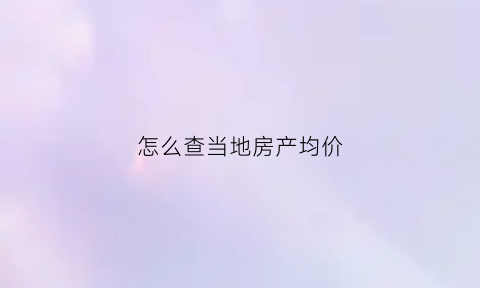 怎么查当地房产均价(如何查房子均价)