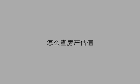 怎么查房产估值(怎么查房产估值数据)