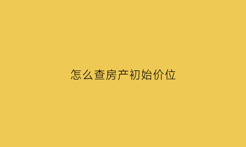 怎么查房产初始价位(怎么查房子真实价格交易数据)