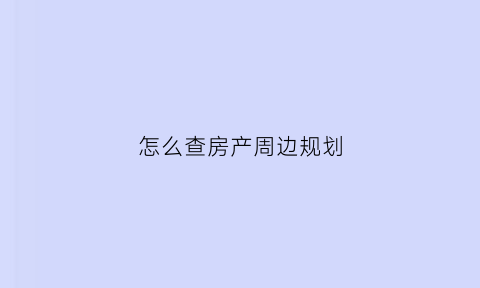 怎么查房产周边规划(怎么查房产周边规划图纸)