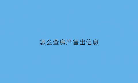 怎么查房产售出信息(怎么查房屋销售情况查询)
