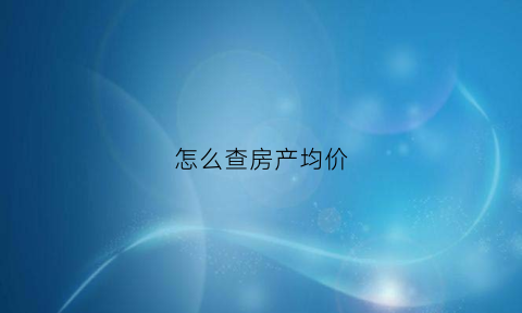怎么查房产均价(怎么查楼市均价)