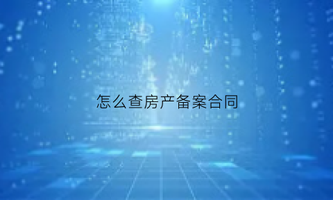 怎么查房产备案合同(怎样查房产合同备案)
