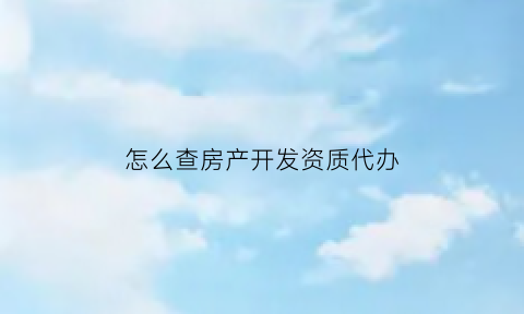 怎么查房产开发资质代办(房产开发资质查询)