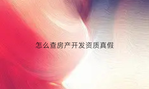 怎么查房产开发资质真假(如何查询房地产开发资质证书)