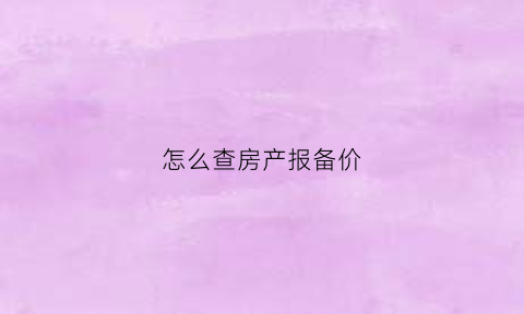 怎么查房产报备价(怎么查看当地房价报备)
