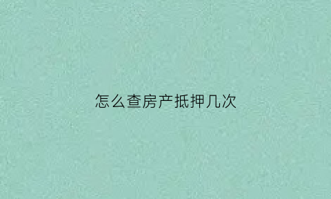 怎么查房产抵押几次(怎样查房产抵押)