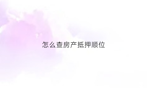 怎么查房产抵押顺位(怎么查房产抵押登记)