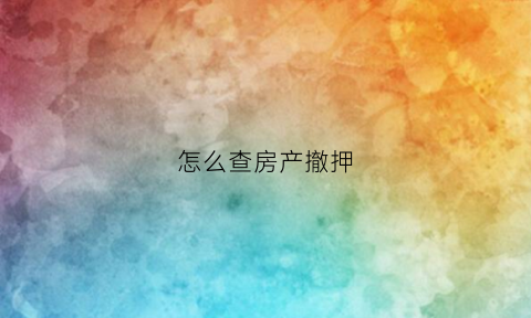 怎么查房产撤押(怎么查房产撤押信息)