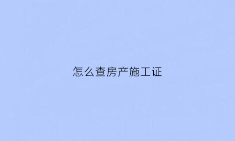 怎么查房产施工证(房地产施工证怎么查)