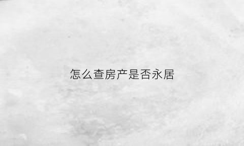 怎么查房产是否永居(怎么查房产是否永居了)