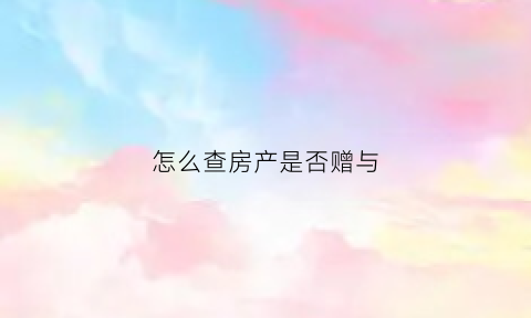 怎么查房产是否赠与(怎么查房产是否赠与了)