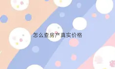 怎么查房产真实价格(如何查询房产价格多少)